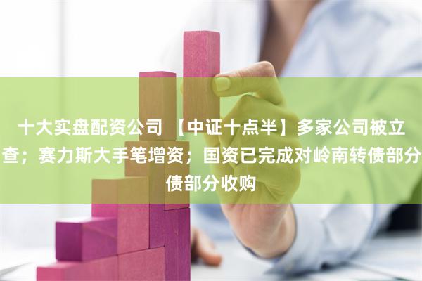 十大实盘配资公司 【中证十点半】多家公司被立案调查；赛力斯大手笔增资；国资已完成对岭南转债部分收购