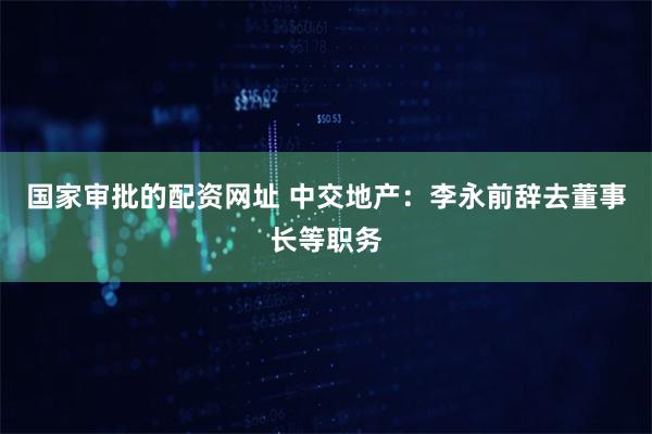国家审批的配资网址 中交地产：李永前辞去董事长等职务