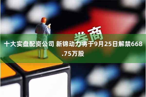 十大实盘配资公司 新锦动力将于9月25日解禁668.75万股