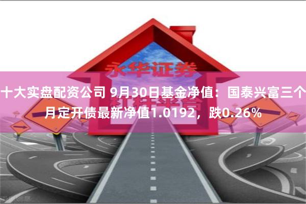 十大实盘配资公司 9月30日基金净值：国泰兴富三个月定开债最新净值1.0192，跌0.26%