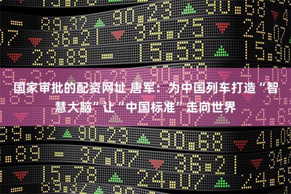 国家审批的配资网址 唐军：为中国列车打造“智慧大脑”让“中国标准”走向世界