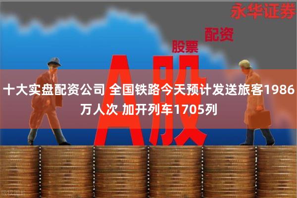 十大实盘配资公司 全国铁路今天预计发送旅客1986万人次 加开列车1705列