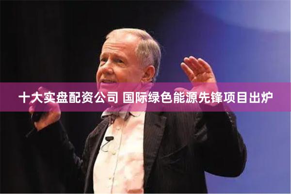 十大实盘配资公司 国际绿色能源先锋项目出炉