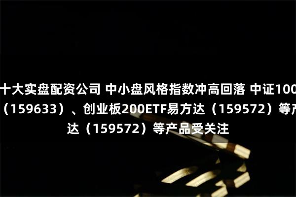 十大实盘配资公司 中小盘风格指数冲高回落 中证1000指数ETF（159633）、创业板200ETF易方达（159572）等产品受关注