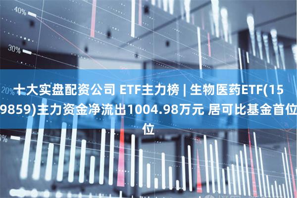 十大实盘配资公司 ETF主力榜 | 生物医药ETF(159859)主力资金净流出1004.98万元 居可比基金首位