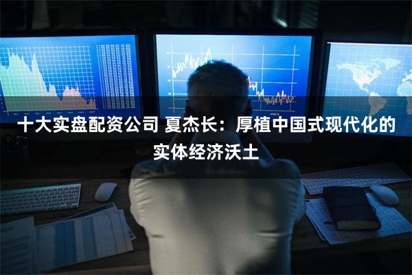 十大实盘配资公司 夏杰长：厚植中国式现代化的实体经济沃土