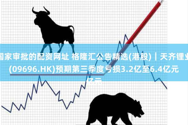 国家审批的配资网址 格隆汇公告精选(港股)︱天齐锂业(09696.HK)预期第三季度亏损3.2亿至6.4亿元
