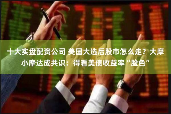 十大实盘配资公司 美国大选后股市怎么走？大摩小摩达成共识：得看美债收益率“脸色”