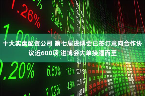十大实盘配资公司 第七届进博会已签订意向合作协议近600项 进博会大单接踵而至