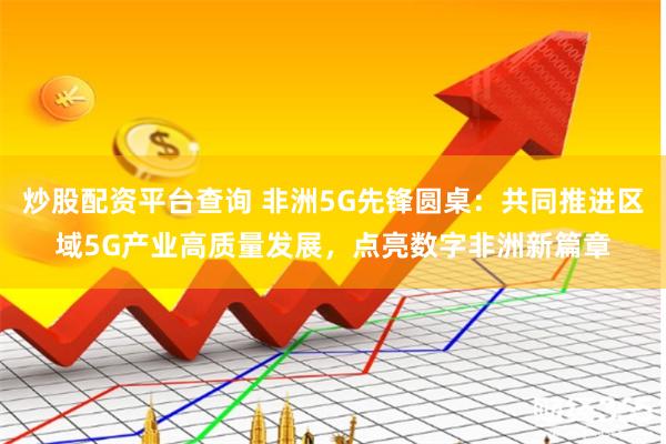 炒股配资平台查询 非洲5G先锋圆桌：共同推进区域5G产业高质量发展，点亮数字非洲新篇章