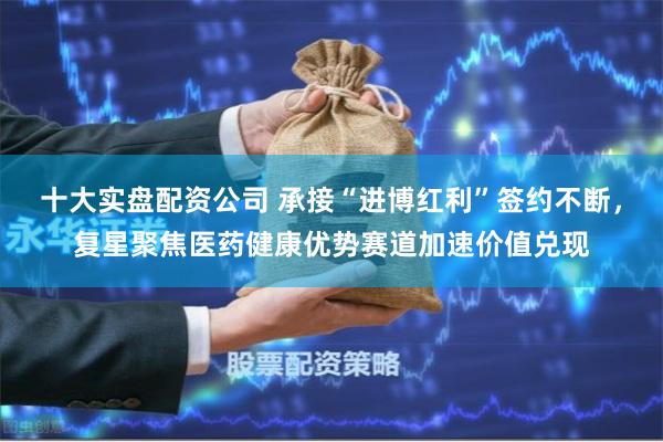 十大实盘配资公司 承接“进博红利”签约不断，复星聚焦医药健康优势赛道加速价值兑现