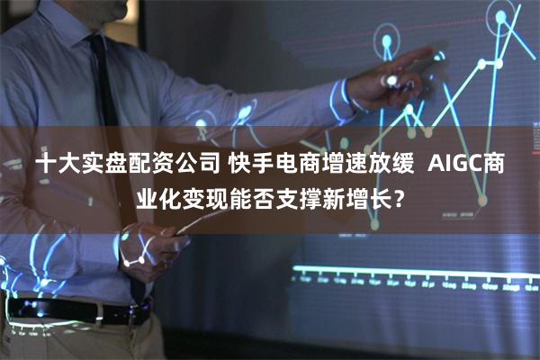 十大实盘配资公司 快手电商增速放缓  AIGC商业化变现能否支撑新增长？