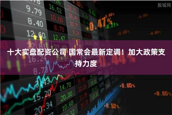 十大实盘配资公司 国常会最新定调！加大政策支持力度