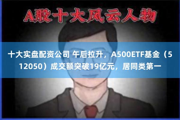 十大实盘配资公司 午后拉升，A500ETF基金（512050）成交额突破19亿元，居同类第一