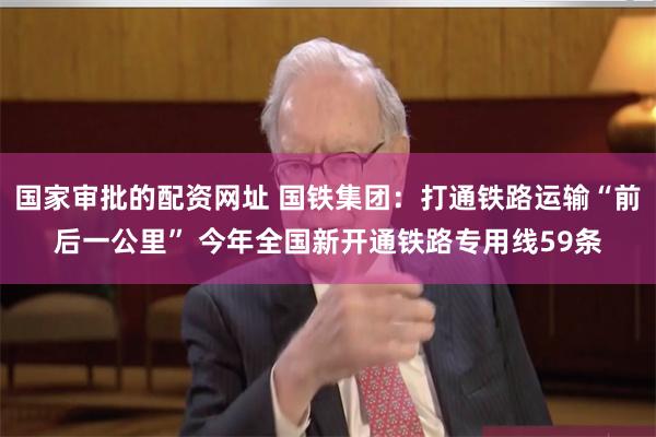 国家审批的配资网址 国铁集团：打通铁路运输“前后一公里” 今年全国新开通铁路专用线59条