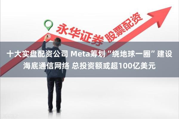 十大实盘配资公司 Meta筹划“绕地球一圈”建设海底通信网络 总投资额或超100亿美元