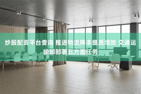 炒股配资平台查询 推进物流降本提质增效 交通运输部部署五方面任务