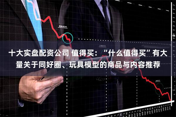 十大实盘配资公司 值得买：“什么值得买”有大量关于同好圈、玩具模型的商品与内容推荐