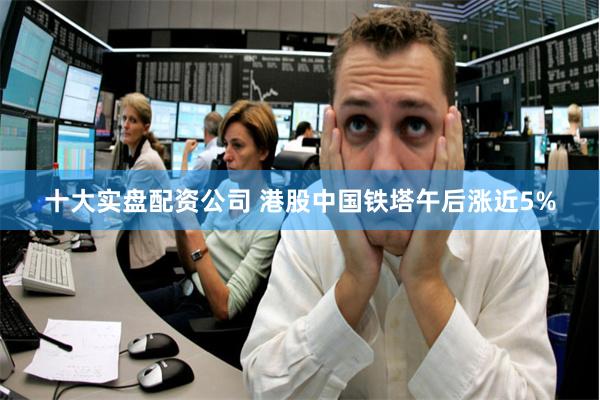 十大实盘配资公司 港股中国铁塔午后涨近5%