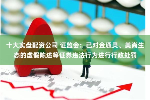 十大实盘配资公司 证监会：已对金通灵、美尚生态的虚假陈述等证券违法行为进行行政处罚