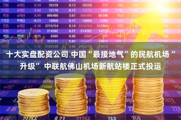 十大实盘配资公司 中国“最接地气”的民航机场“升级” 中联航佛山机场新航站楼正式投运