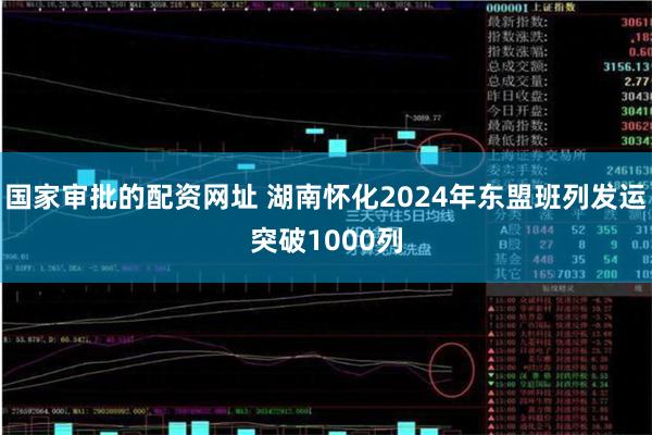 国家审批的配资网址 湖南怀化2024年东盟班列发运突破1000列