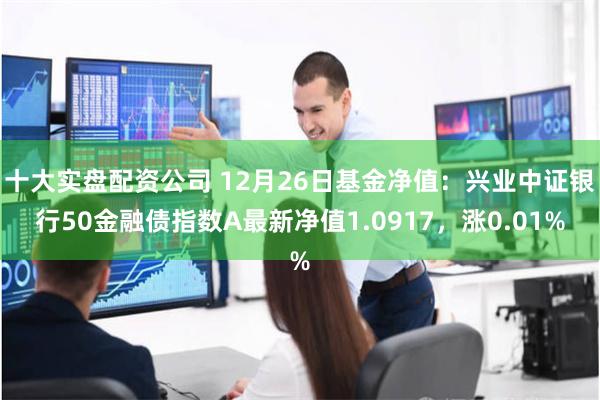 十大实盘配资公司 12月26日基金净值：兴业中证银行50金融债指数A最新净值1.0917，涨0.01%