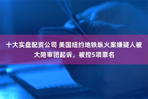十大实盘配资公司 美国纽约地铁纵火案嫌疑人被大陪审团起诉，被控5项罪名