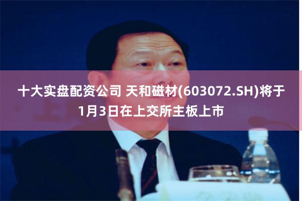 十大实盘配资公司 天和磁材(603072.SH)将于1月3日在上交所主板上市