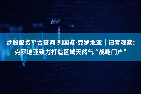炒股配资平台查询 列国鉴·克罗地亚｜记者观察：克罗地亚致力打造区域天然气“战略门户”