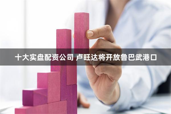 十大实盘配资公司 卢旺达将开放鲁巴武港口
