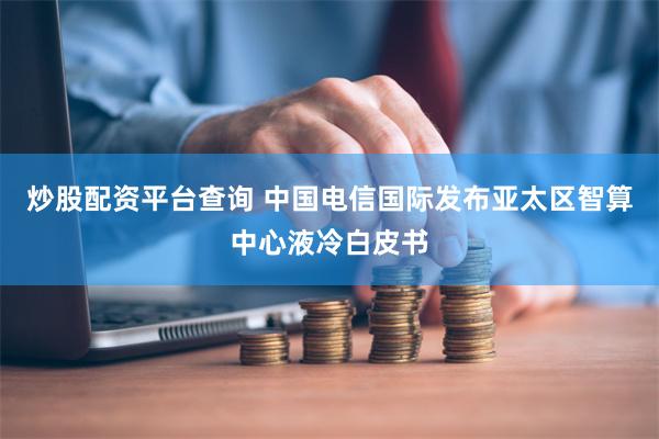 炒股配资平台查询 中国电信国际发布亚太区智算中心液冷白皮书