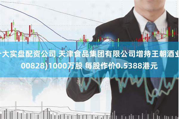 十大实盘配资公司 天津食品集团有限公司增持王朝酒业(00828)1000万股 每股作价0.5388港元