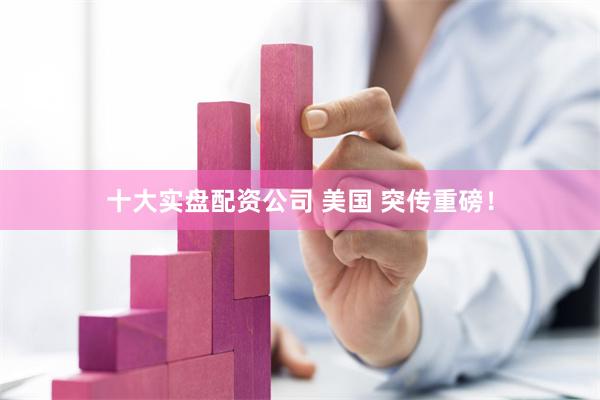 十大实盘配资公司 美国 突传重磅！