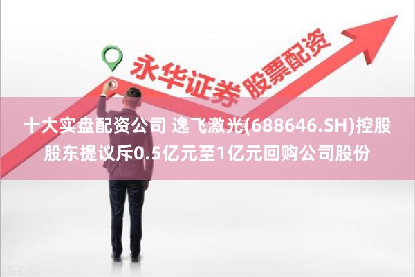 十大实盘配资公司 逸飞激光(688646.SH)控股股东提议斥0.5亿元至1亿元回购公司股份