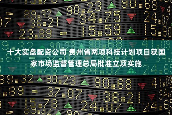 十大实盘配资公司 贵州省两项科技计划项目获国家市场监督管理总局批准立项实施