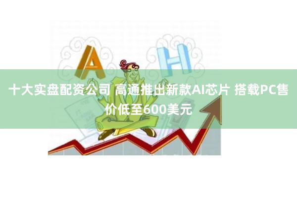 十大实盘配资公司 高通推出新款AI芯片 搭载PC售价低至600美元