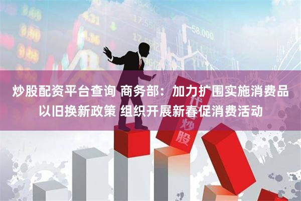 炒股配资平台查询 商务部：加力扩围实施消费品以旧换新政策 组织开展新春促消费活动