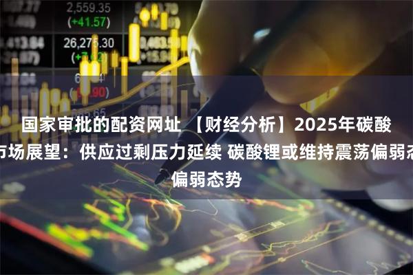 国家审批的配资网址 【财经分析】2025年碳酸锂市场展望：供应过剩压力延续 碳酸锂或维持震荡偏弱态势