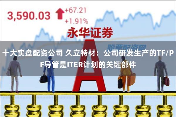 十大实盘配资公司 久立特材：公司研发生产的TF/PF导管是ITER计划的关键部件