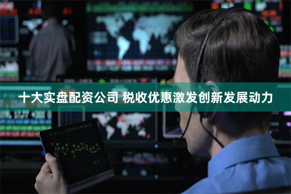 十大实盘配资公司 税收优惠激发创新发展动力