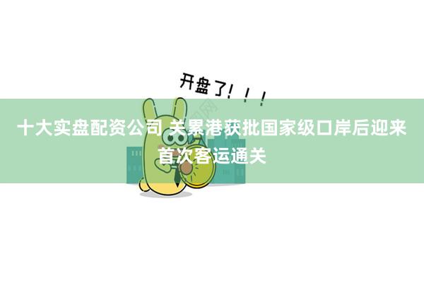 十大实盘配资公司 关累港获批国家级口岸后迎来首次客运通关