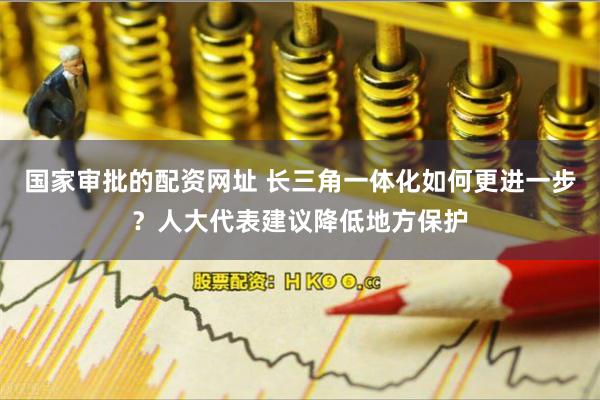 国家审批的配资网址 长三角一体化如何更进一步？人大代表建议降低地方保护