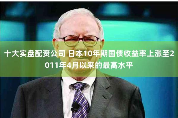 十大实盘配资公司 日本10年期国债收益率上涨至2011年4月以来的最高水平