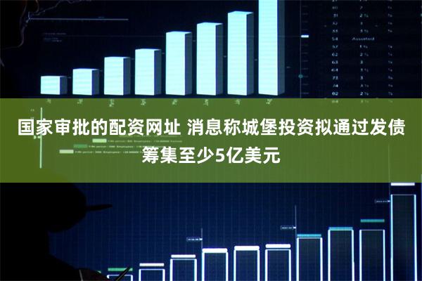 国家审批的配资网址 消息称城堡投资拟通过发债筹集至少5亿美元