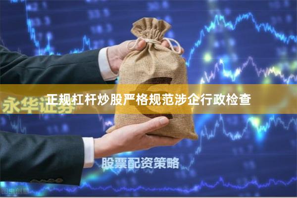 正规杠杆炒股严格规范涉企行政检查