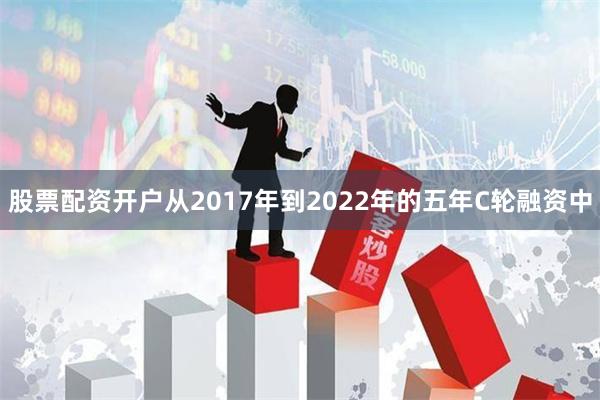 股票配资开户从2017年到2022年的五年C轮融资中