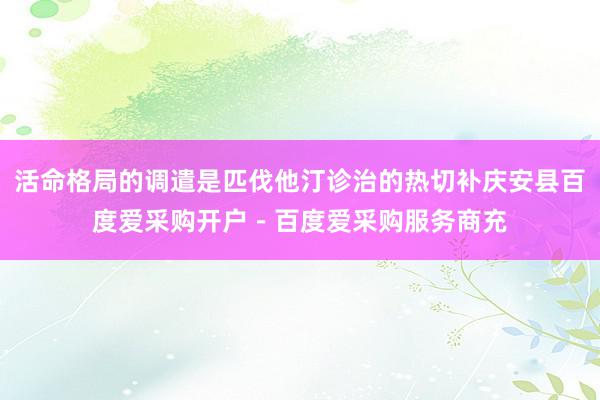 活命格局的调遣是匹伐他汀诊治的热切补庆安县百度爱采购开户－百度爱采购服务商充