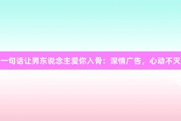 一句话让男东说念主爱你入骨:深情广告,心动不灭