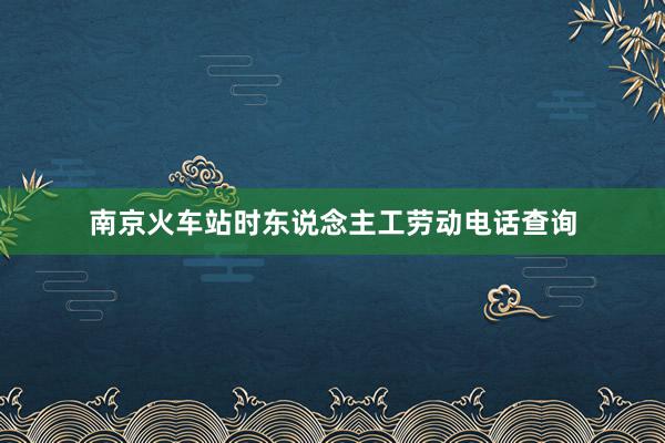 南京火车站时东说念主工劳动电话查询